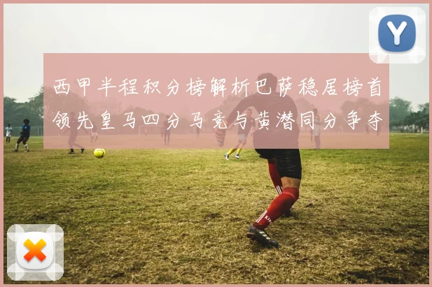 西甲半程积分榜解析巴萨稳居榜首领先皇马四分马竞与黄潜同分争夺激烈