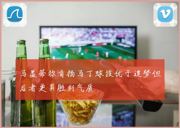 马盖蒂称肯扬马丁球技优于追梦但后者更具胜利气质