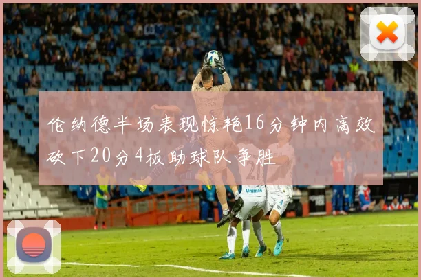 伦纳德半场表现惊艳16分钟内高效砍下20分4板助球队争胜