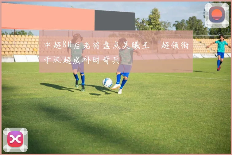 中超80后老将盘点吴曦王燊超领衔于汉超成补时奇兵