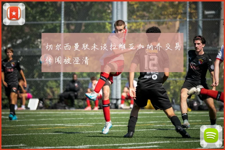 切尔西曼联未谈拉维亚加纳乔交易传闻被澄清