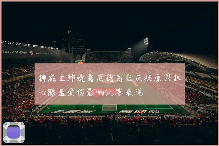挪威主帅透露厄德高坐庆祝原因担心膝盖受伤影响比赛表现