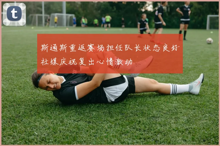 斯通斯重返赛场担任队长状态良好社媒庆祝复出心情激动