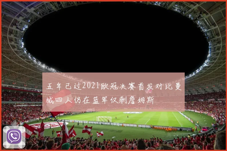 五年已过2021欧冠决赛首发对比曼城四人仍在蓝军仅剩詹姆斯