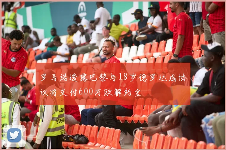 罗马诺透露巴黎与18岁德罗达成协议将支付600万欧解约金