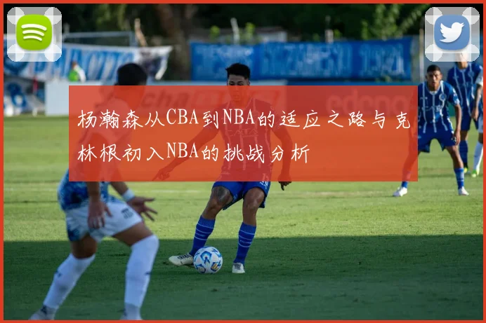 杨瀚森从CBA到NBA的适应之路与克林根初入NBA的挑战分析