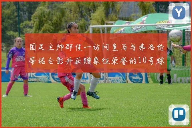 国足主帅邵佳一访问皇马与弗洛伦蒂诺合影并获赠象征荣誉的10号球衣