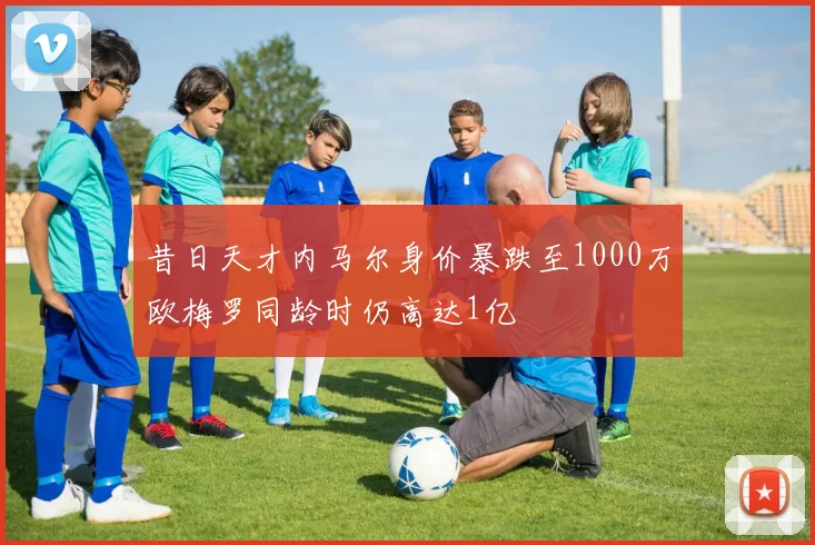 昔日天才内马尔身价暴跌至1000万欧梅罗同龄时仍高达1亿
