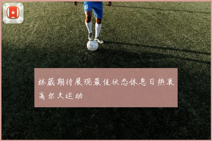 林葳期待展现最佳状态休息日热衷高尔夫运动