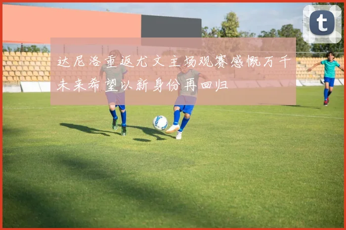 达尼洛重返尤文主场观赛感慨万千未来希望以新身份再回归