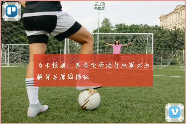 马卡报道：弗洛伦蒂诺与纳赛尔和解背后原因揭秘