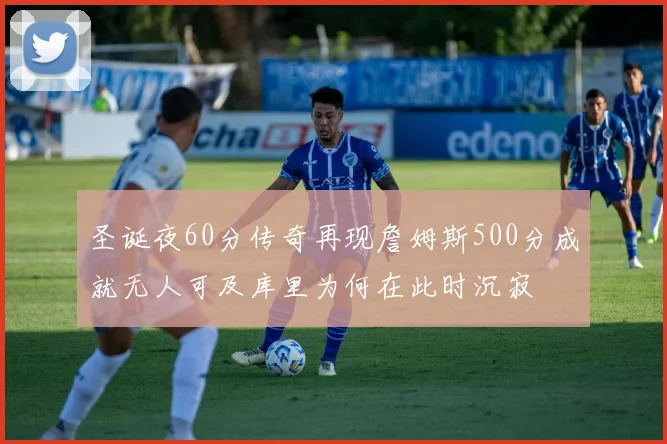 圣诞夜60分传奇再现詹姆斯500分成就无人可及库里为何在此时沉寂