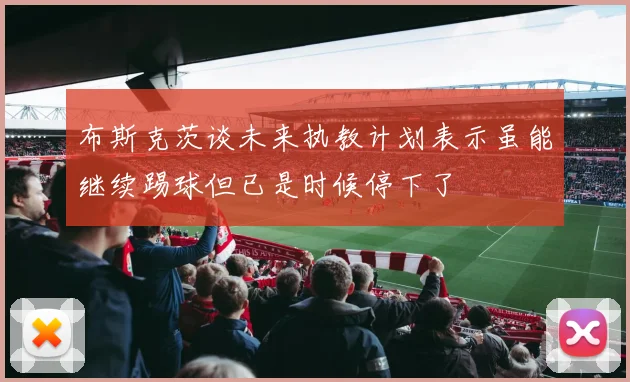 布斯克茨谈未来执教计划表示虽能继续踢球但已是时候停下了