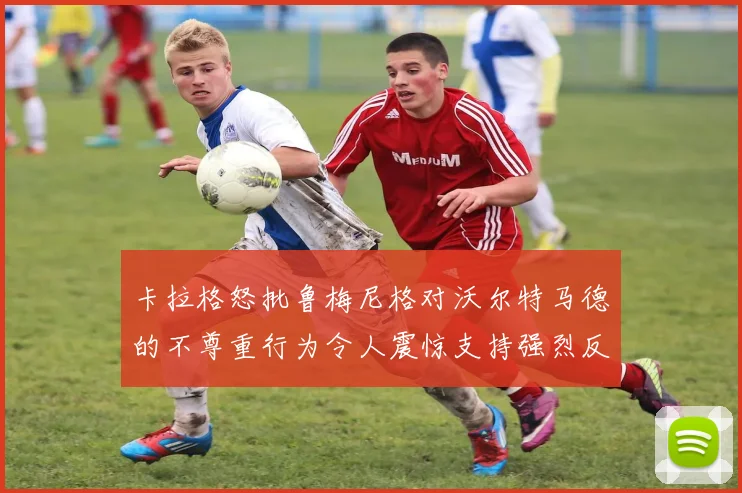 卡拉格怒批鲁梅尼格对沃尔特马德的不尊重行为令人震惊支持强烈反击