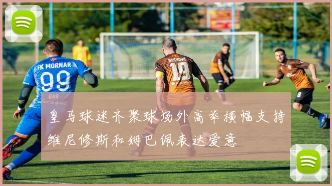 皇马球迷齐聚球场外高举横幅支持维尼修斯和姆巴佩表达爱意