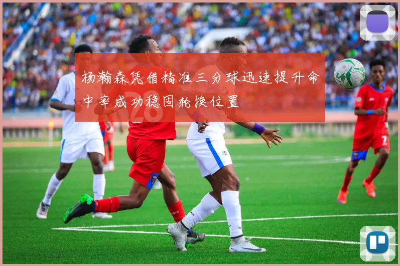 杨瀚森凭借精准三分球迅速提升命中率成功稳固轮换位置