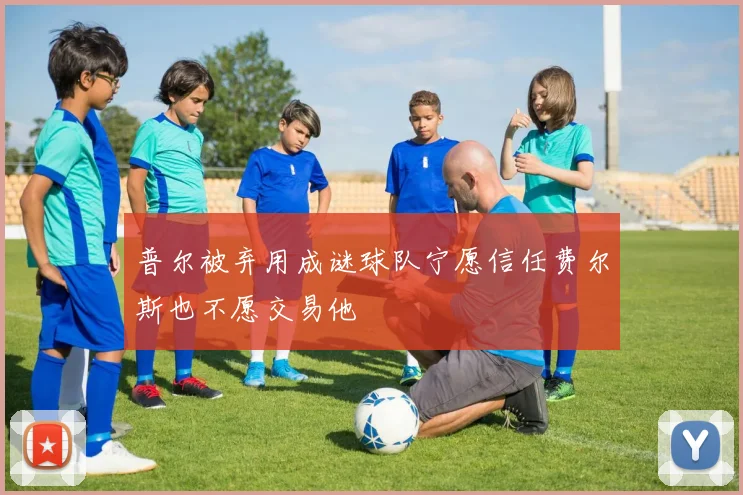普尔被弃用成谜球队宁愿信任费尔斯也不愿交易他