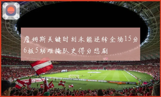 詹姆斯关键时刻未能逆转全场15分6板5助难掩队史得分悲剧