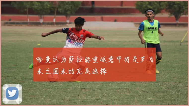 哈曼认为萨拉赫重返意甲将是罗马米兰国米的完美选择